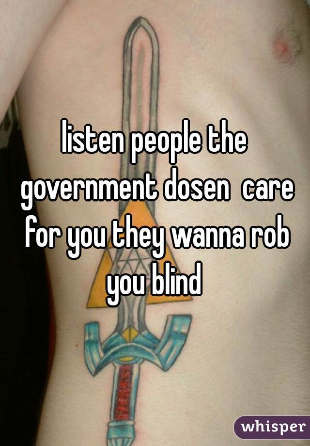 listen people the government dosen  care for you they wanna rob you blind 