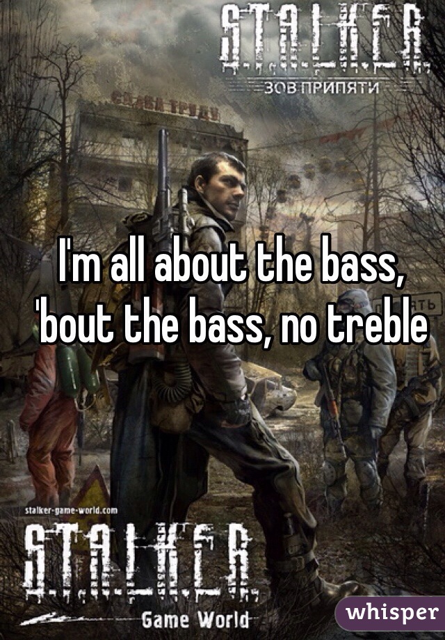 I'm all about the bass, 'bout the bass, no treble