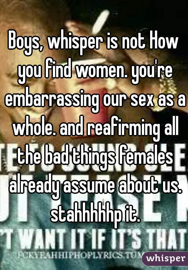 Boys, whisper is not How you find women. you're embarrassing our sex as a whole. and reafirming all the bad things females already assume about us. stahhhhhp it.