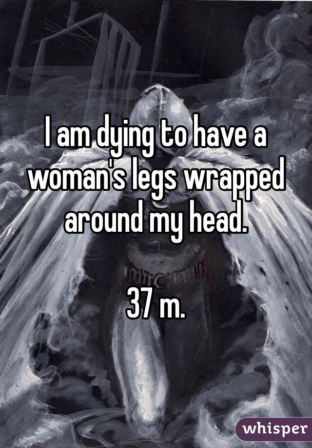 I am dying to have a woman's legs wrapped around my head.

37 m.