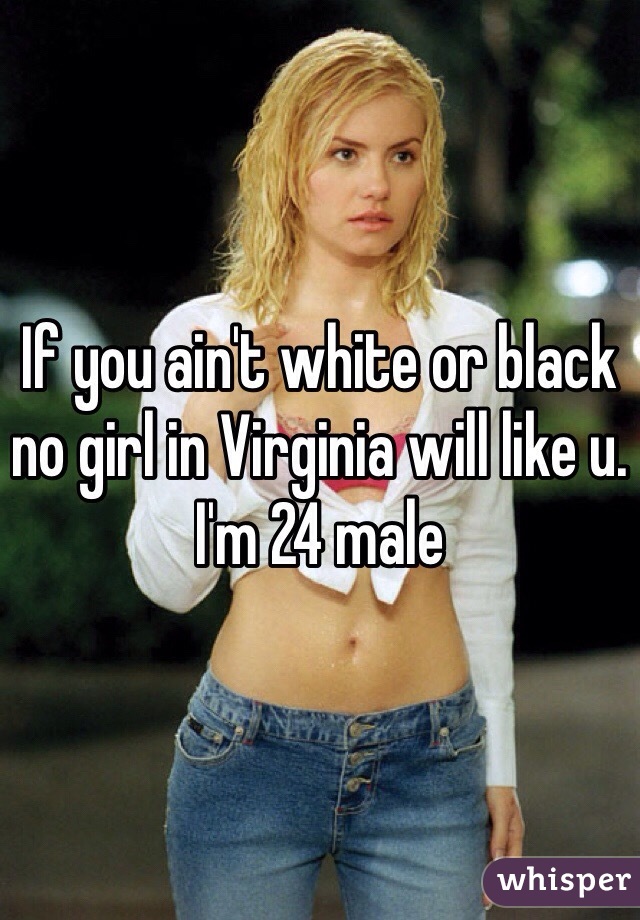 If you ain't white or black no girl in Virginia will like u. I'm 24 male