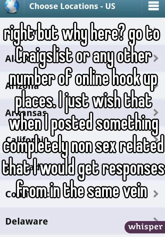 right but why here? go to Craigslist or any other number of online hook up places. I just wish that when I posted something completely non sex related that I would get responses from in the same vein 