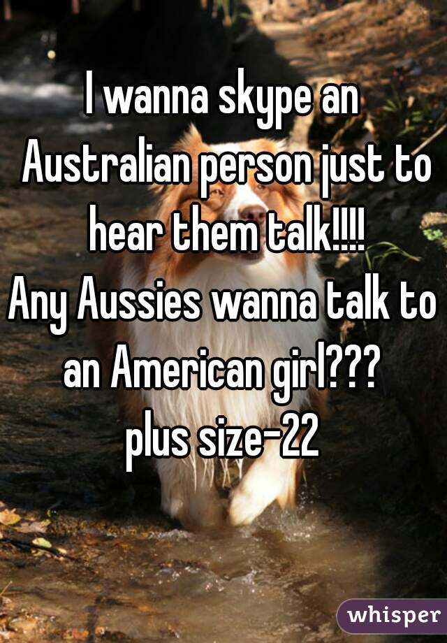 I wanna skype an Australian person just to hear them talk!!!!
Any Aussies wanna talk to an American girl??? 
plus size-22