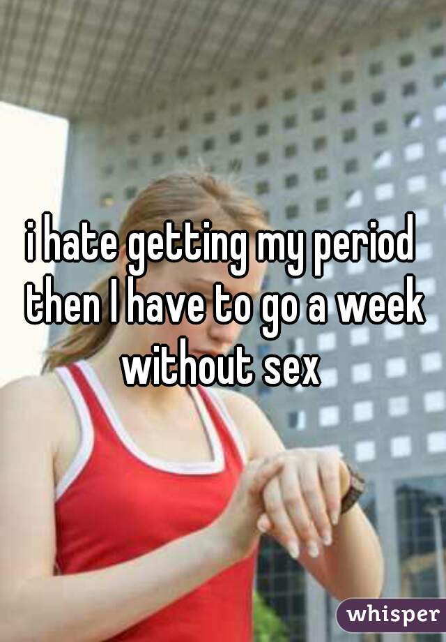 i hate getting my period then I have to go a week without sex 
