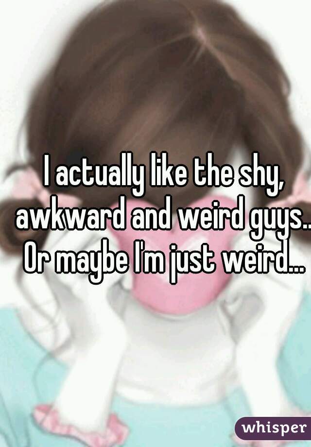 I actually like the shy, awkward and weird guys...
Or maybe I'm just weird...