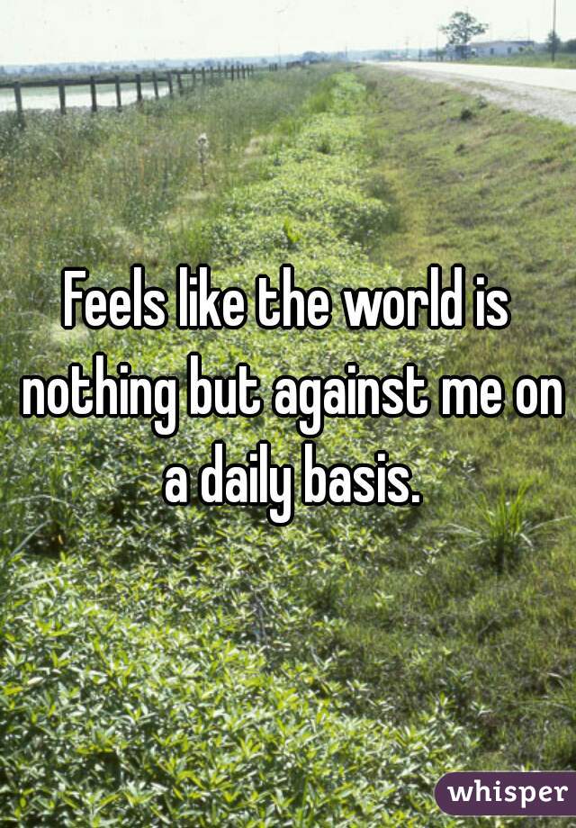Feels like the world is nothing but against me on a daily basis.