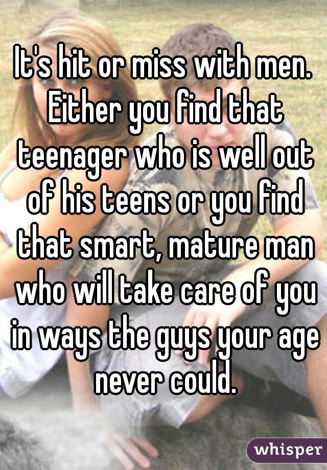 It's hit or miss with men. Either you find that teenager who is well out of his teens or you find that smart, mature man who will take care of you in ways the guys your age never could.