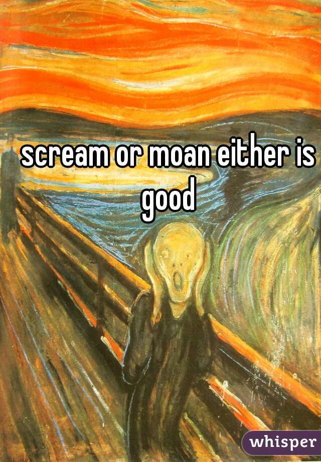 scream or moan either is good 