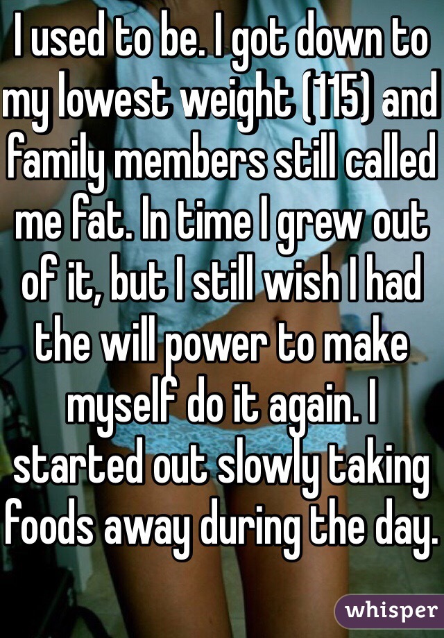 I used to be. I got down to my lowest weight (115) and family members still called me fat. In time I grew out of it, but I still wish I had the will power to make myself do it again. I started out slowly taking foods away during the day.