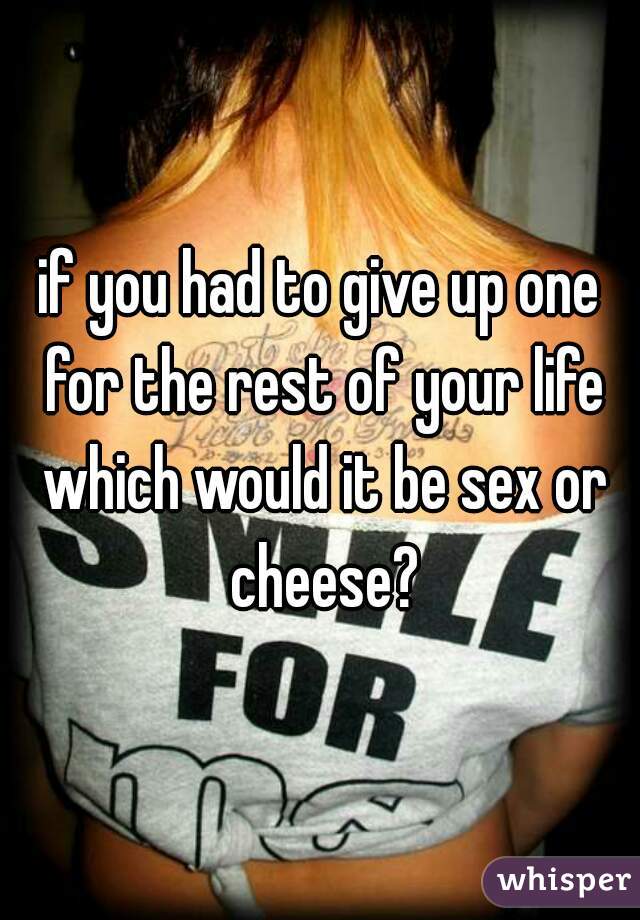 if you had to give up one for the rest of your life which would it be sex or cheese?