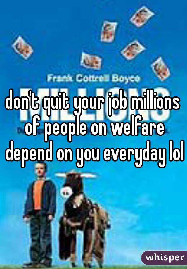 don't quit your job millions of people on welfare depend on you everyday lol