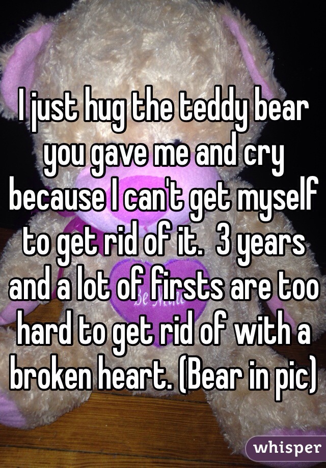 I just hug the teddy bear you gave me and cry because I can't get myself to get rid of it.  3 years and a lot of firsts are too hard to get rid of with a broken heart. (Bear in pic) 