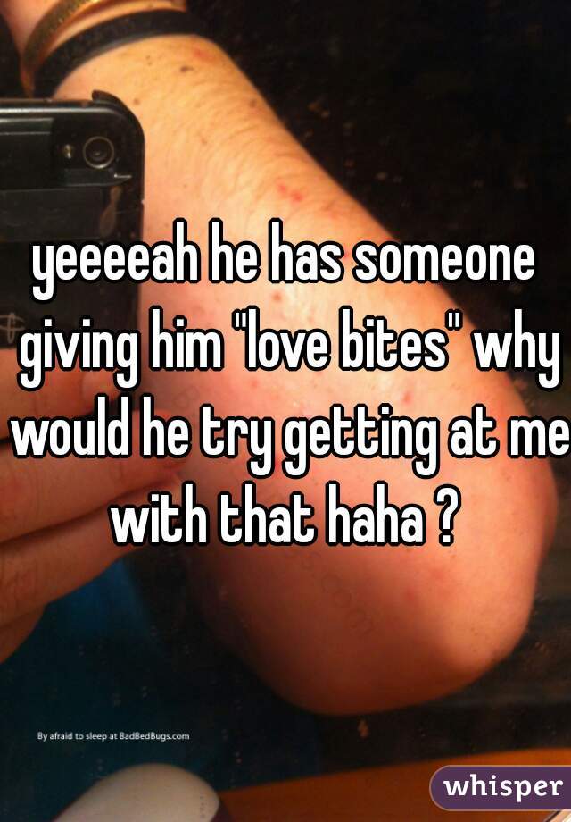 yeeeeah he has someone giving him "love bites" why would he try getting at me with that haha ? 