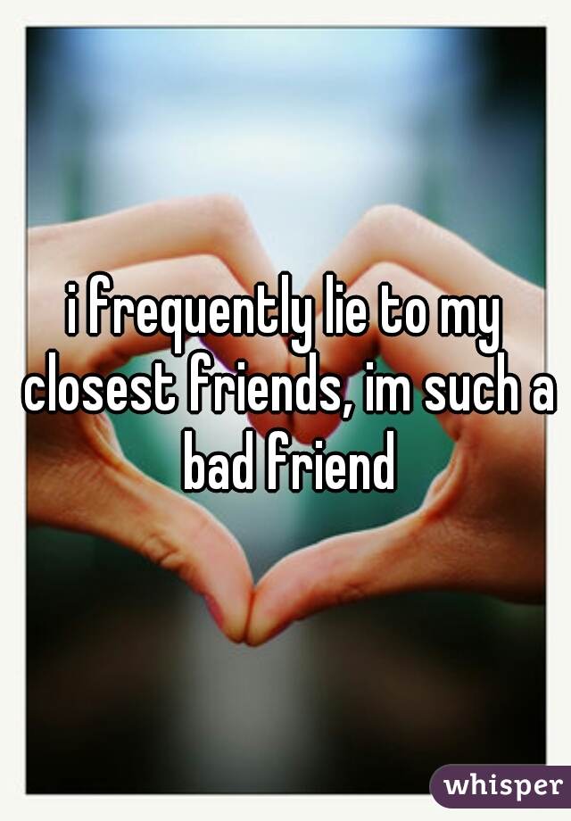 i frequently lie to my closest friends, im such a bad friend