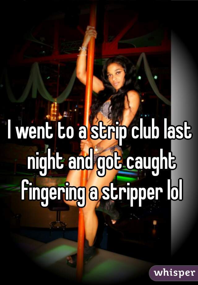 I went to a strip club last night and got caught fingering a stripper lol