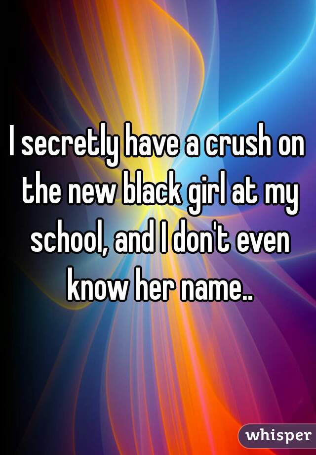 I secretly have a crush on the new black girl at my school, and I don't even know her name..