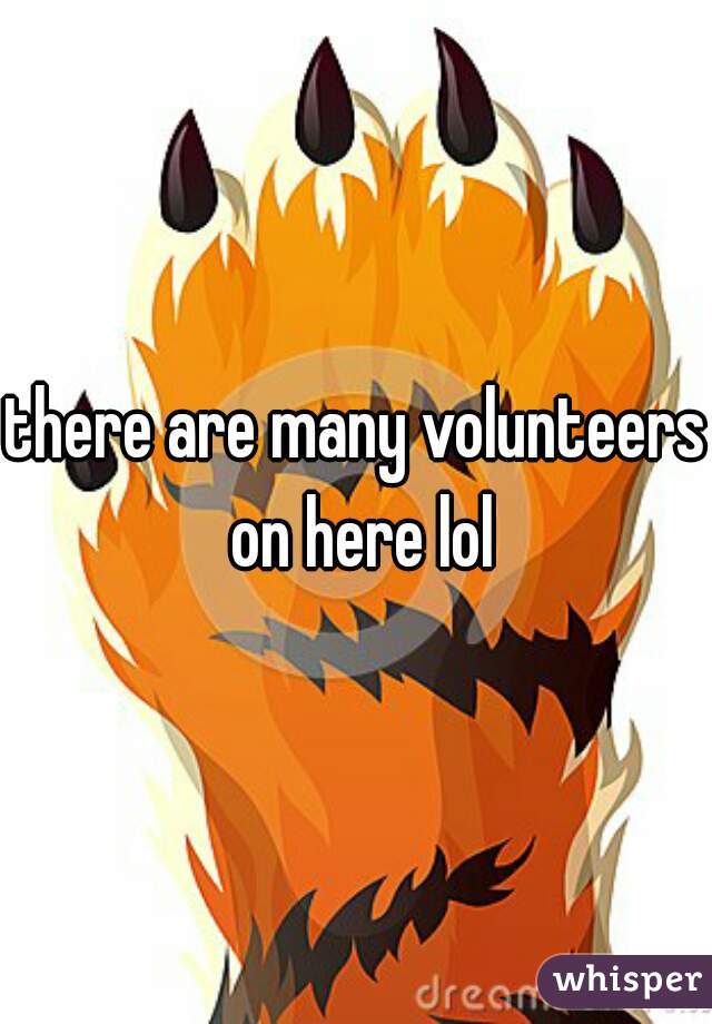 there are many volunteers on here lol
