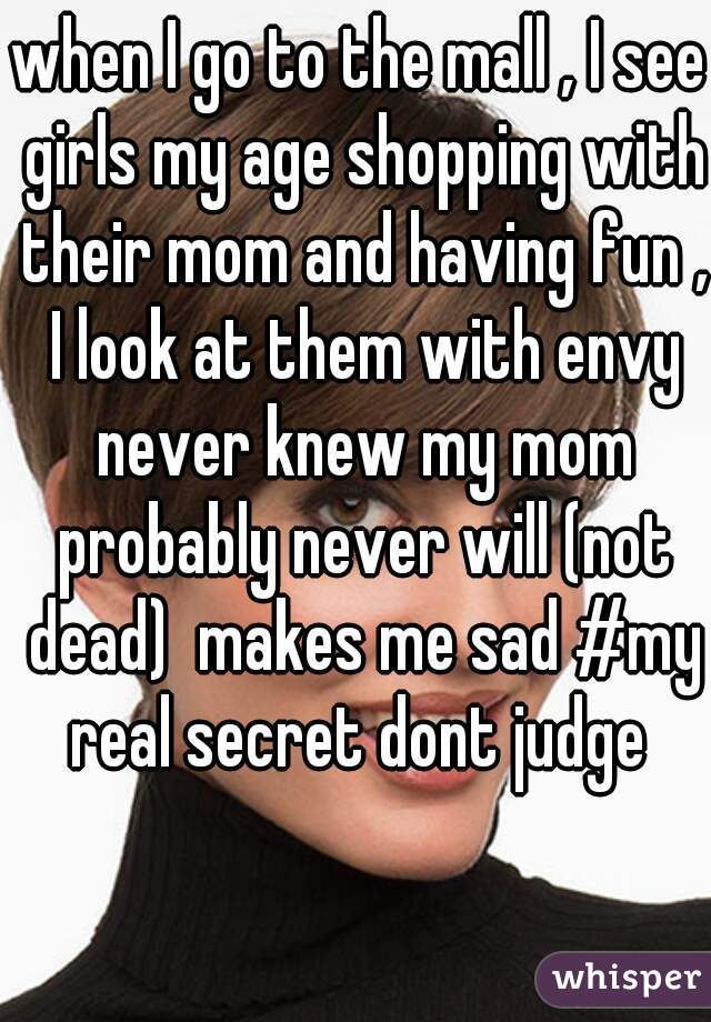 when I go to the mall , I see girls my age shopping with their mom and having fun , I look at them with envy never knew my mom probably never will (not dead)  makes me sad #my real secret dont judge 