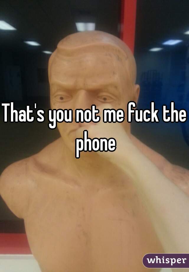 That's you not me fuck the phone