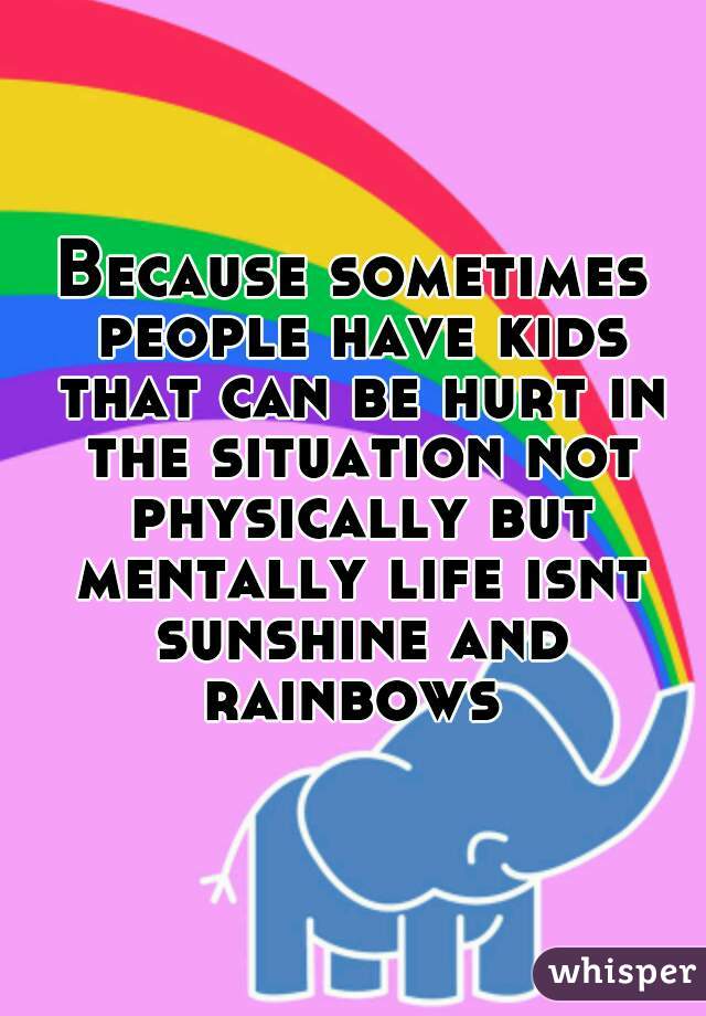 Because sometimes people have kids that can be hurt in the situation not physically but mentally life isnt sunshine and rainbows 