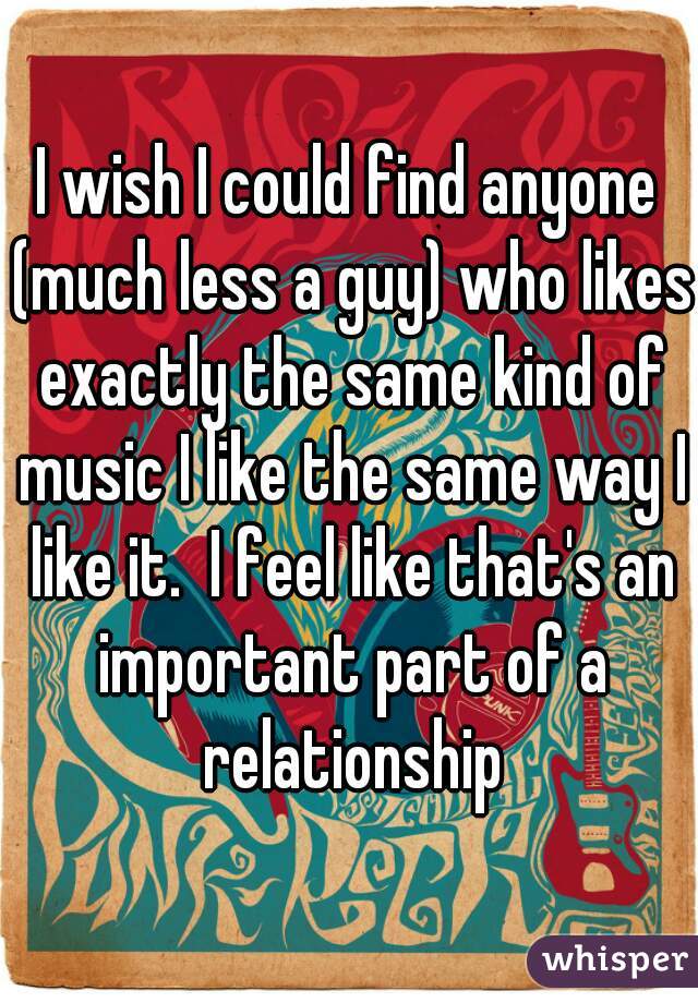 I wish I could find anyone (much less a guy) who likes exactly the same kind of music I like the same way I like it.  I feel like that's an important part of a relationship