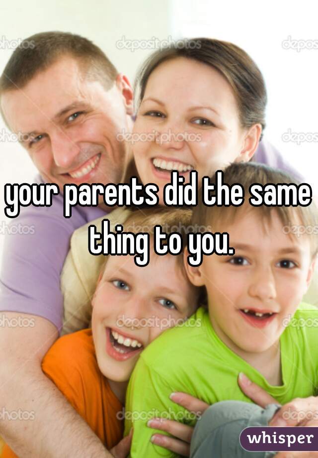 your parents did the same thing to you.