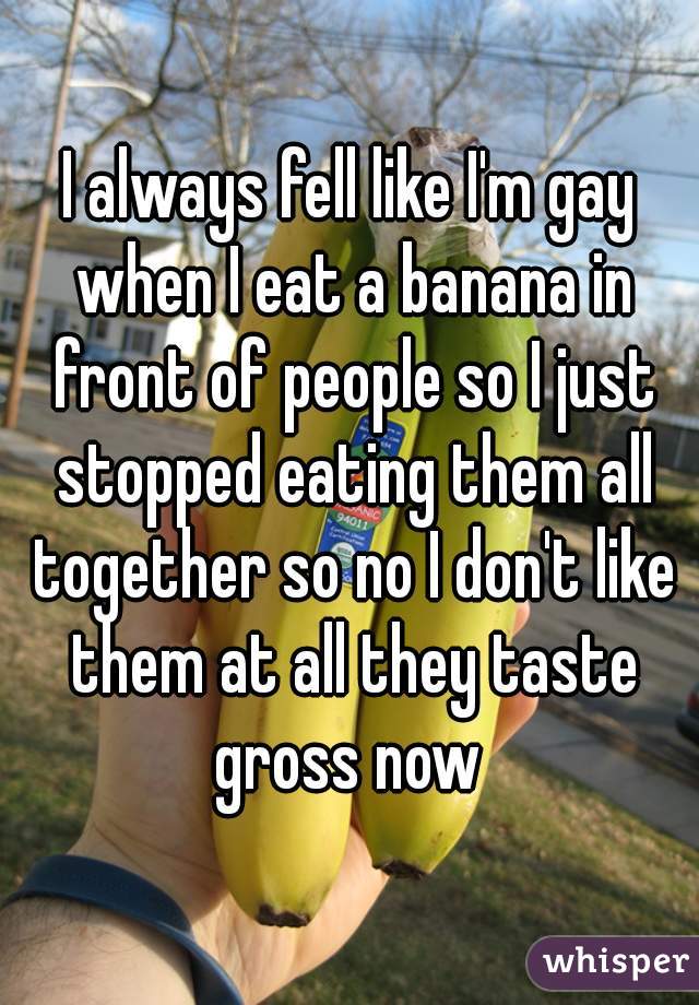 I always fell like I'm gay when I eat a banana in front of people so I just stopped eating them all together so no I don't like them at all they taste gross now 