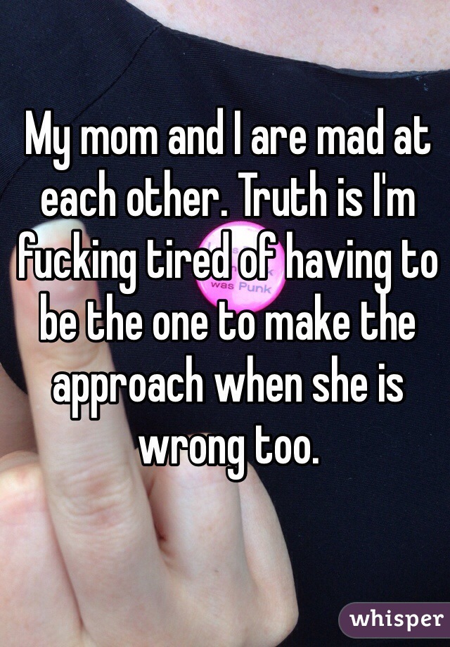 My mom and I are mad at each other. Truth is I'm fucking tired of having to be the one to make the approach when she is wrong too. 