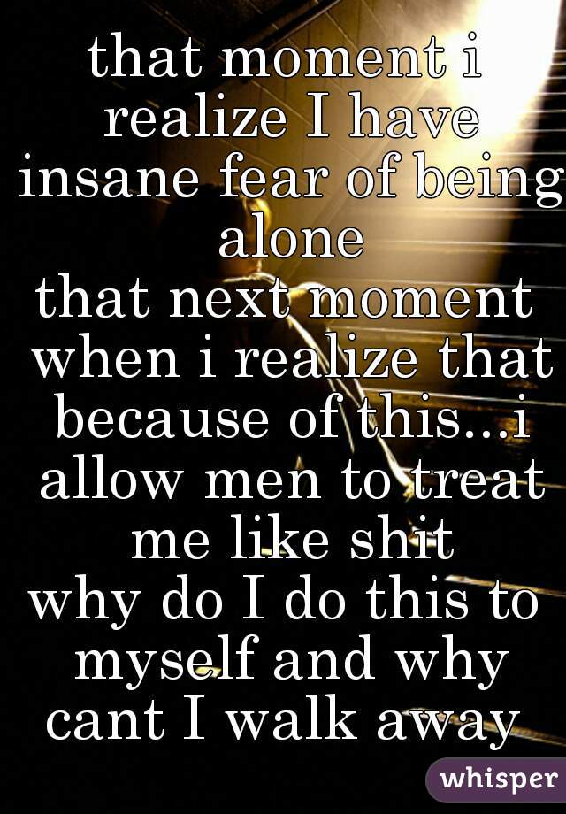 that moment i realize I have insane fear of being alone
that next moment when i realize that because of this...i allow men to treat me like shit

why do I do this to myself and why cant I walk away 