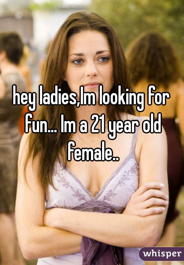 hey ladies,Im looking for fun... Im a 21 year old female..
