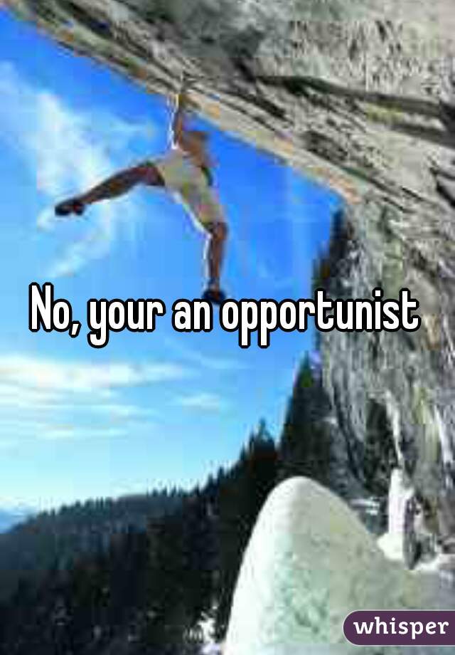 No, your an opportunist