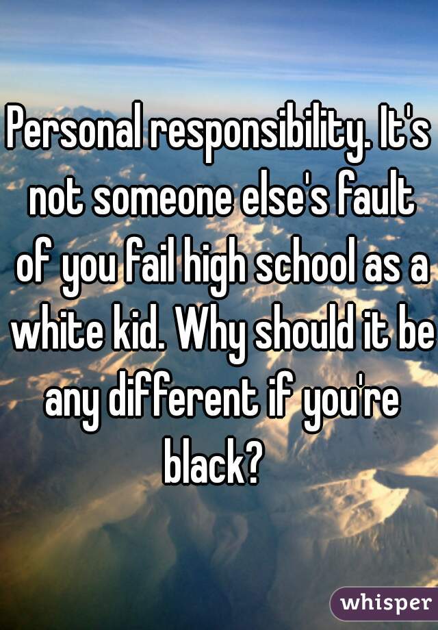 Personal responsibility. It's not someone else's fault of you fail high school as a white kid. Why should it be any different if you're black?  