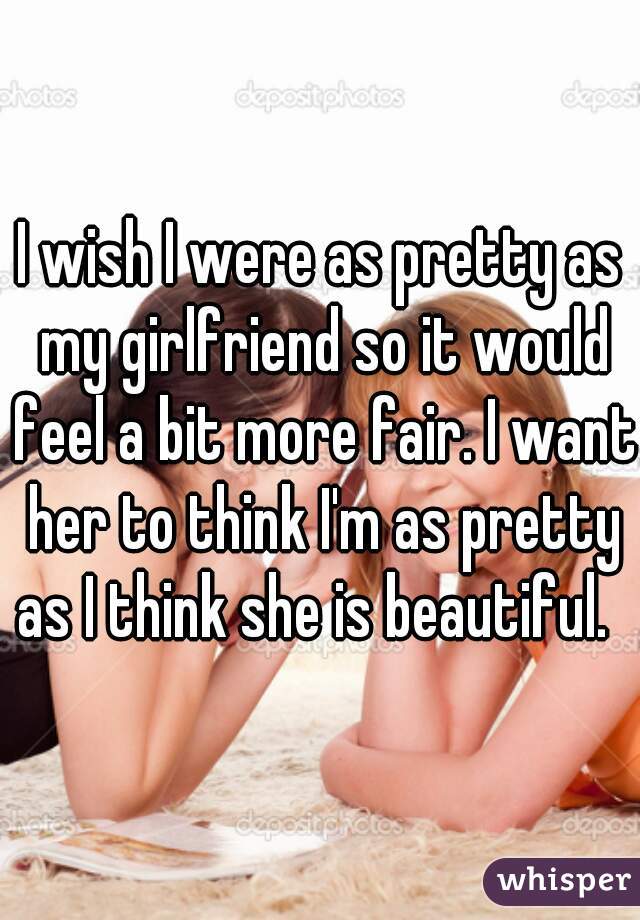 I wish I were as pretty as my girlfriend so it would feel a bit more fair. I want her to think I'm as pretty as I think she is beautiful.  