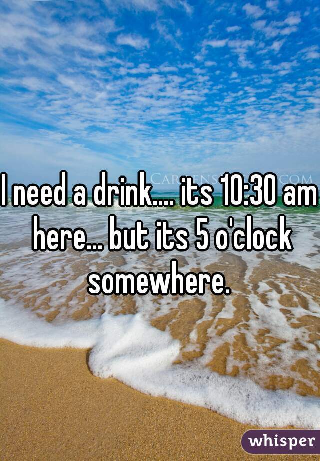 I need a drink.... its 10:30 am here... but its 5 o'clock somewhere. 