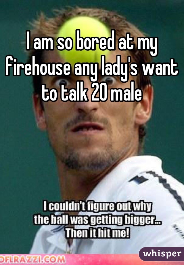I am so bored at my firehouse any lady's want to talk 20 male