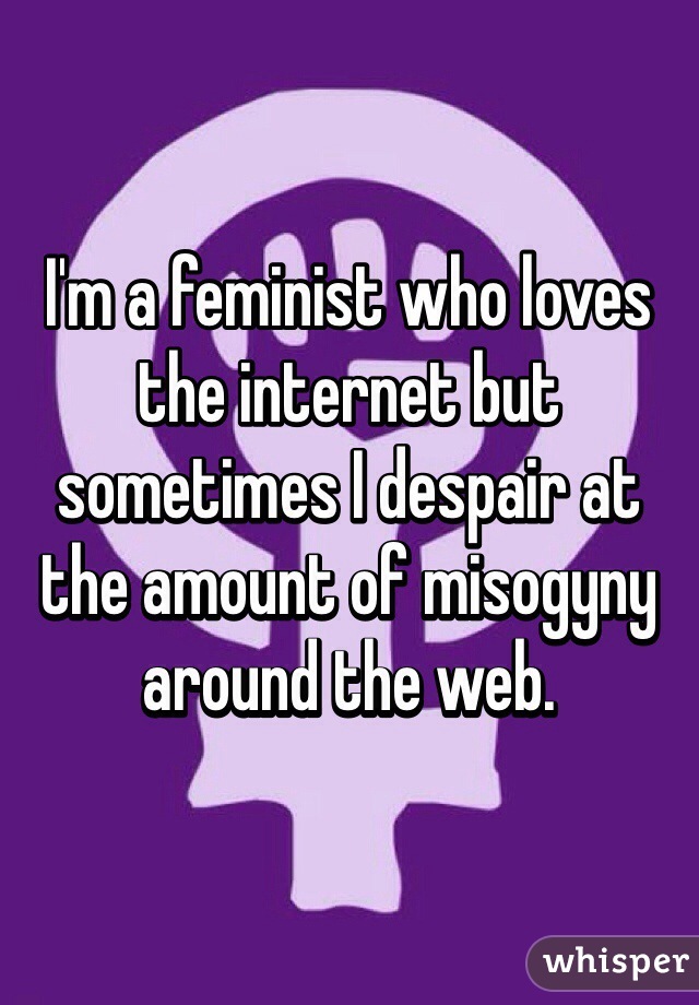 I'm a feminist who loves the internet but sometimes I despair at the amount of misogyny around the web. 