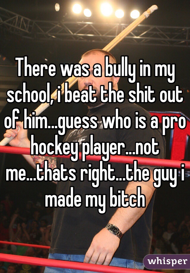 There was a bully in my school, i beat the shit out of him...guess who is a pro hockey player...not me...thats right...the guy i made my bitch