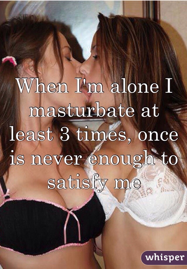 When I'm alone I masturbate at least 3 times, once is never enough to satisfy me