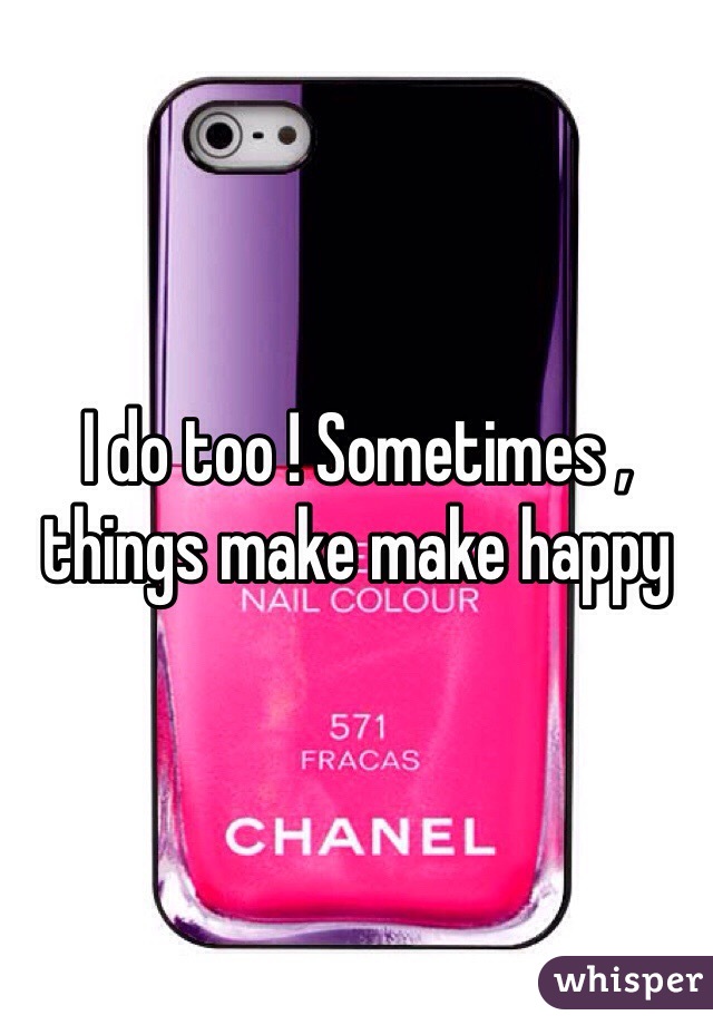 I do too ! Sometimes , things make make happy 