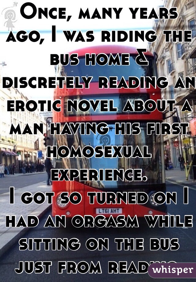 Once, many years ago, I was riding the bus home & discretely reading an erotic novel about a man having his first homosexual experience.
I got so turned on I had an orgasm while sitting on the bus just from reading.