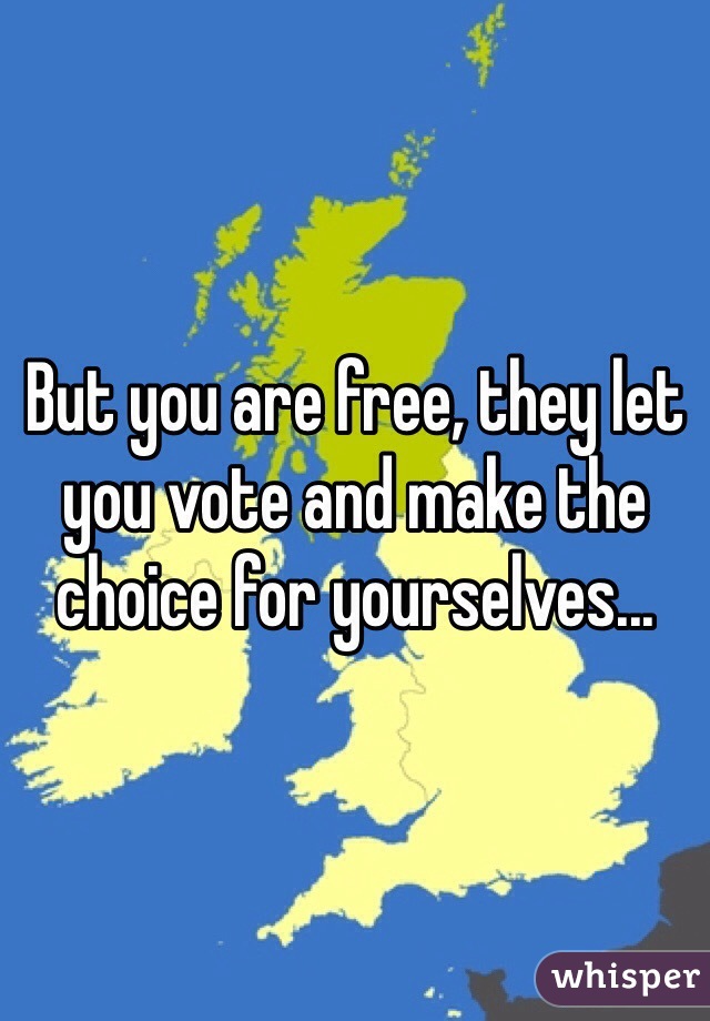 But you are free, they let you vote and make the choice for yourselves...