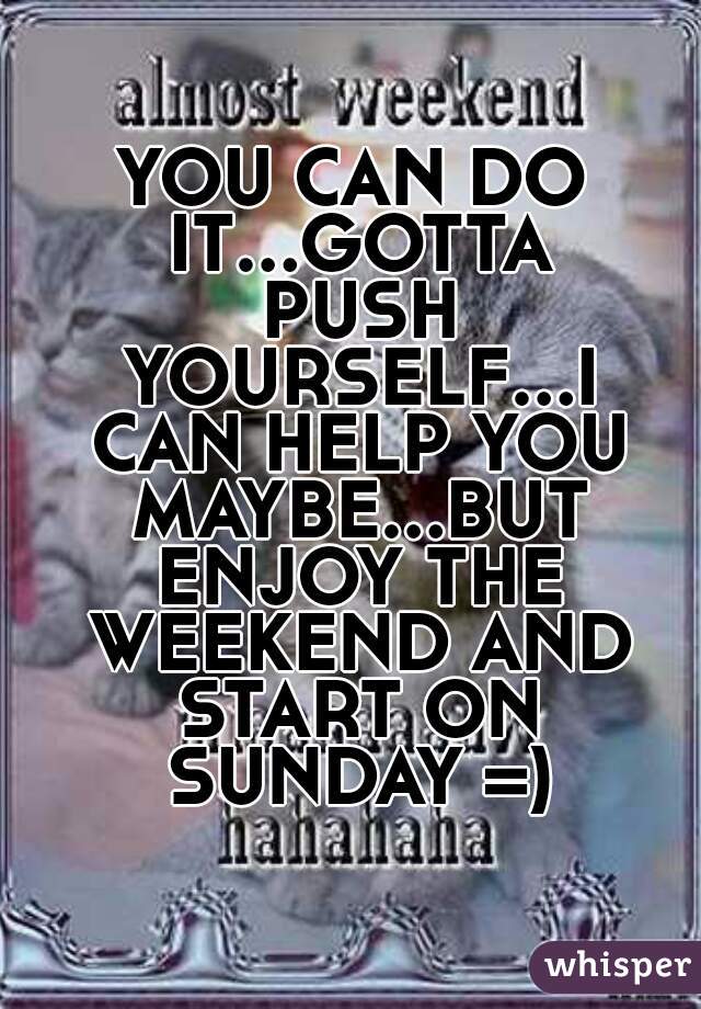 YOU CAN DO IT...GOTTA PUSH YOURSELF...I CAN HELP YOU MAYBE...BUT ENJOY THE WEEKEND AND START ON SUNDAY =)
