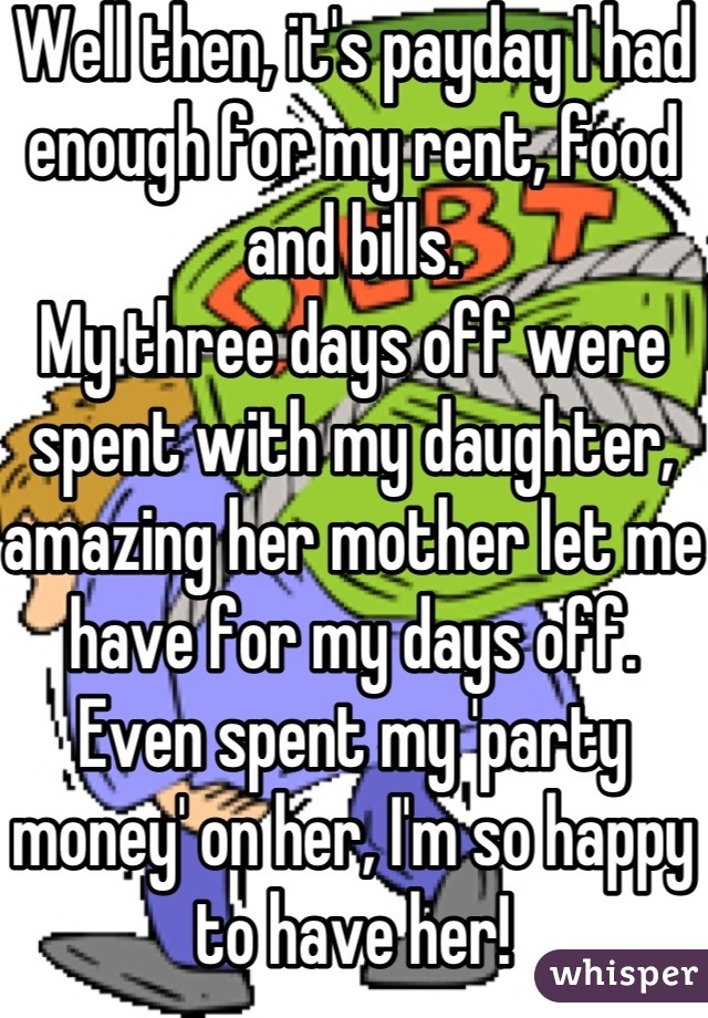 Well then, it's payday I had enough for my rent, food and bills.
My three days off were spent with my daughter, amazing her mother let me have for my days off.
Even spent my 'party money' on her, I'm so happy to have her!
