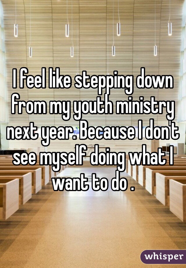 I feel like stepping down from my youth ministry next year. Because I don't see myself doing what I want to do . 