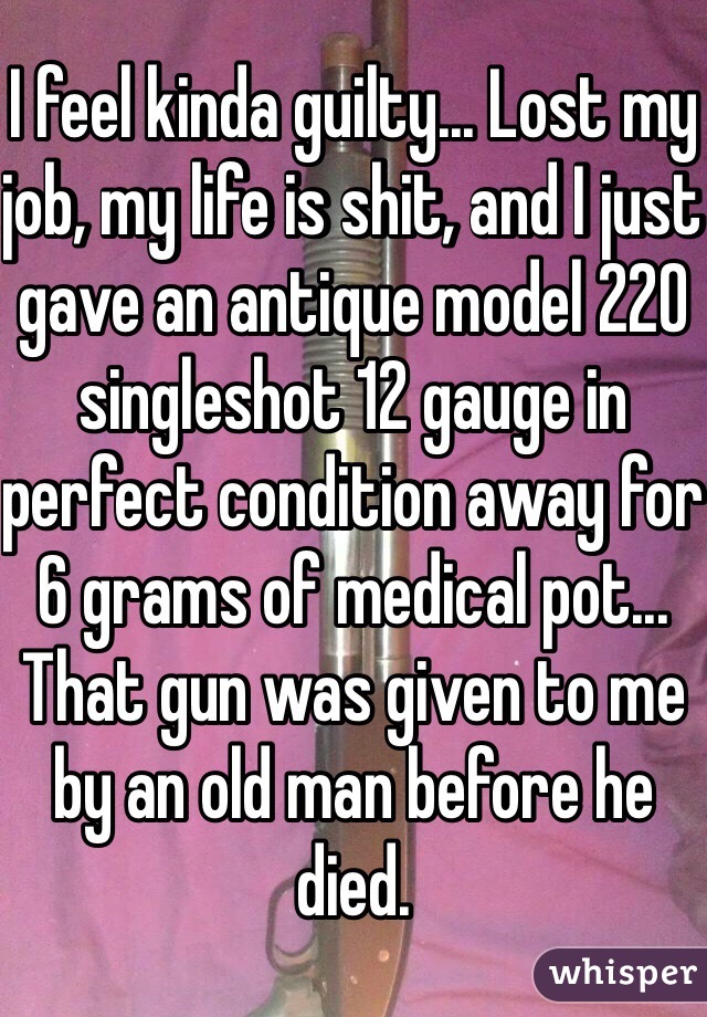 I feel kinda guilty... Lost my job, my life is shit, and I just gave an antique model 220 singleshot 12 gauge in perfect condition away for 6 grams of medical pot... That gun was given to me by an old man before he died. 