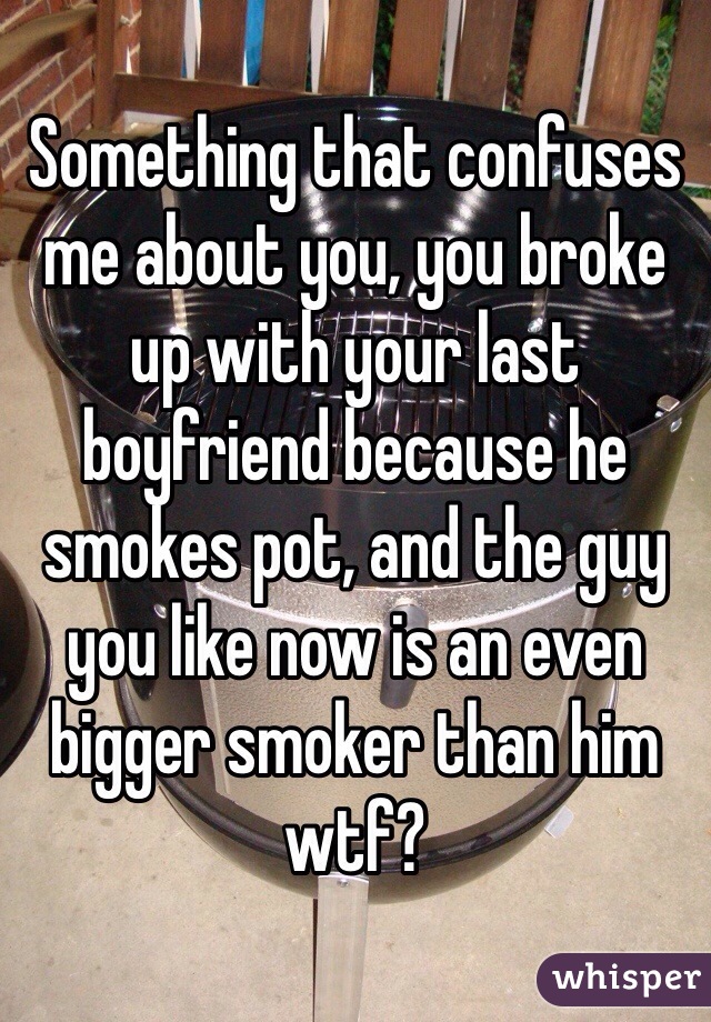 Something that confuses me about you, you broke up with your last boyfriend because he smokes pot, and the guy you like now is an even bigger smoker than him wtf? 