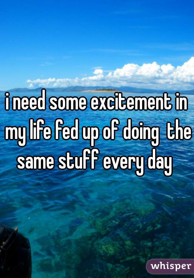 i need some excitement in my life fed up of doing  the same stuff every day  