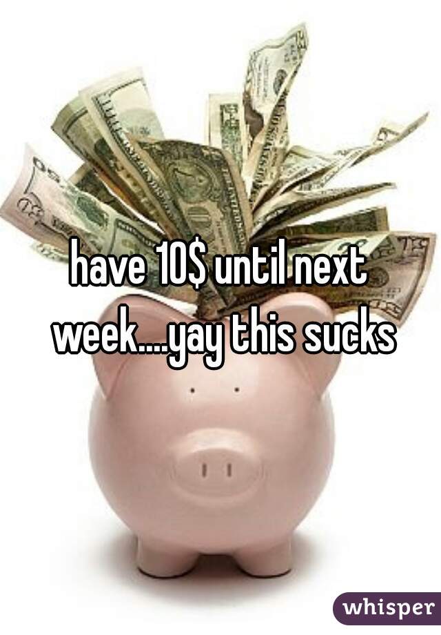 have 10$ until next week....yay this sucks