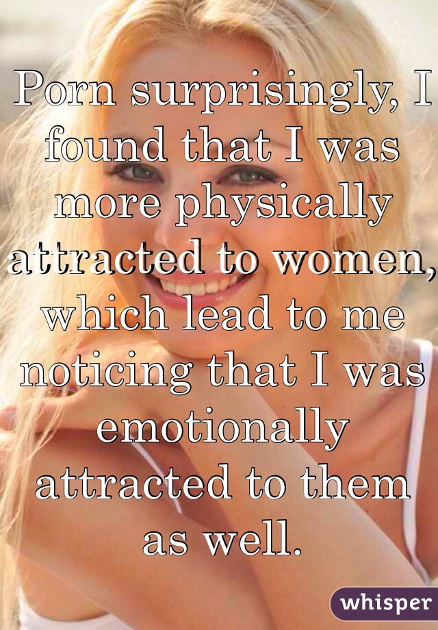 Porn surprisingly, I found that I was more physically attracted to women, which lead to me noticing that I was emotionally attracted to them as well. 