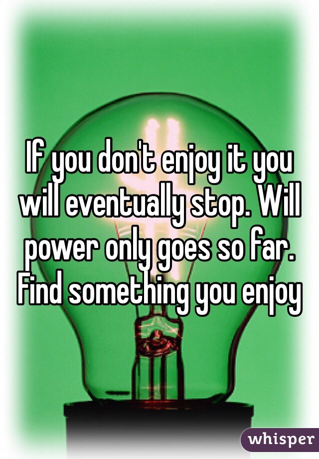 If you don't enjoy it you will eventually stop. Will power only goes so far. Find something you enjoy 